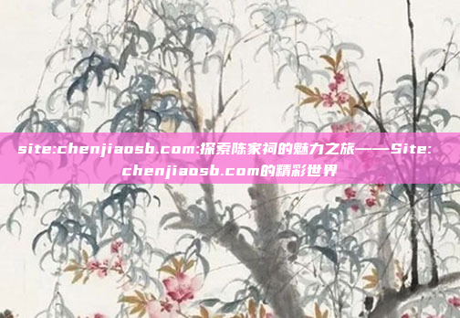 site:chenjiaosb.com:探索陈家祠的魅力之旅——Site: chenjiaosb.com的精彩世界