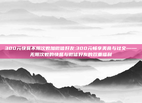 300元快餐不限次数加微信好友:300元畅享美食与社交——无限次数的快餐与微信好友的双重福利