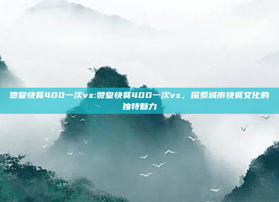 赞皇快餐400一次vx:赞皇快餐400一次vx，探索城市快餐文化的独特魅力