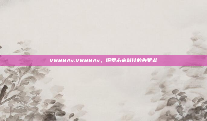 V888Av:V888Av，探索未来科技的先驱者