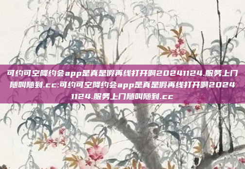 可约可空降约会app是真是假再线打开啊20241124.服务上门随叫随到.cc:可约可空降约会app是真是假再线打开啊20241124.服务上门随叫随到.cc