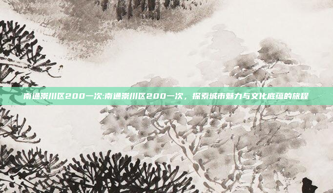 南通崇川区200一次:南通崇川区200一次，探索城市魅力与文化底蕴的旅程