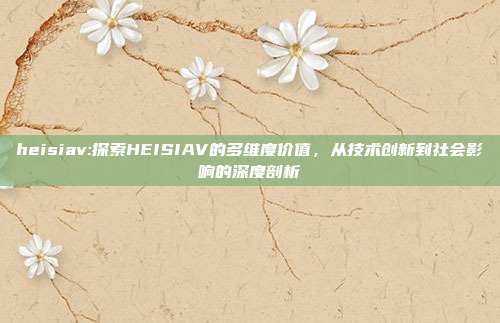 heisiav:探索HEISIAV的多维度价值，从技术创新到社会影响的深度剖析