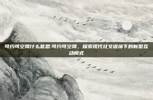 可约可空降什么意思:可约可空降，探索现代社交语境下的新型互动模式