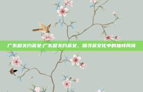 广东韶关约茶女:广东韶关约茶女，探寻茶文化中的独特风情