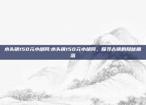 水头镇150元小胡同:水头镇150元小胡同，探寻古镇的隐秘角落