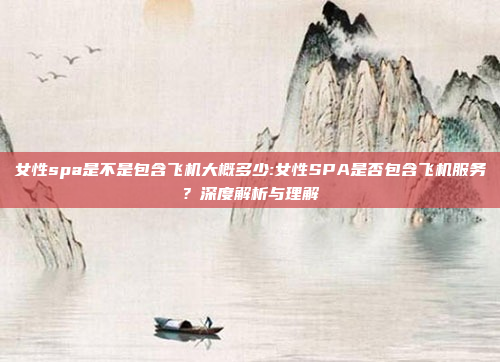 女性spa是不是包含飞机大概多少:女性SPA是否包含飞机服务？深度解析与理解