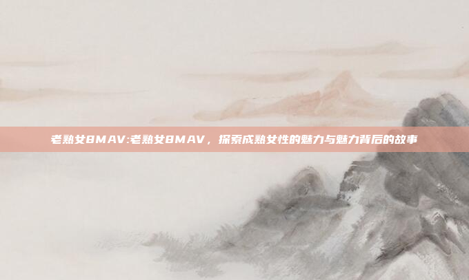 老熟女8MAV:老熟女8MAV，探索成熟女性的魅力与魅力背后的故事