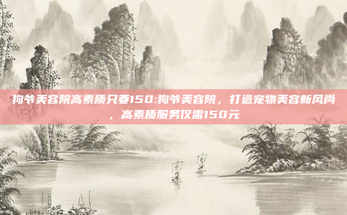 狗爷美容院高素质只要150:狗爷美容院，打造宠物美容新风尚，高素质服务仅需150元