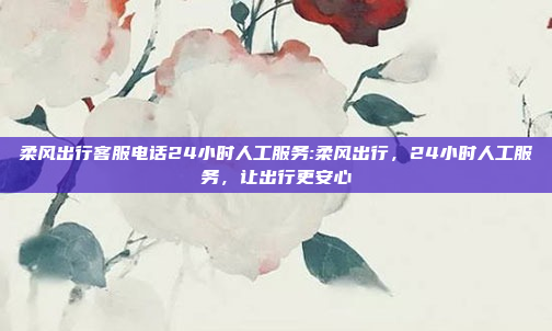 柔风出行客服电话24小时人工服务:柔风出行，24小时人工服务，让出行更安心