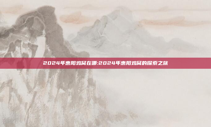 2024年惠阳鸡窝在哪:2024年惠阳鸡窝的探索之旅