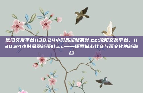 沈阳交友平台1130.24小时品鉴新茶叶.cc:沈阳交友平台，1130.24小时品鉴新茶叶.cc——探索城市社交与茶文化的新融合