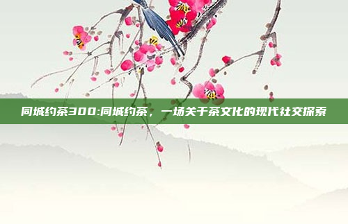 同城约茶300:同城约茶，一场关于茶文化的现代社交探索