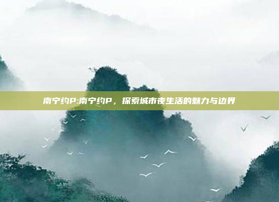 南宁约P:南宁约P，探索城市夜生活的魅力与边界