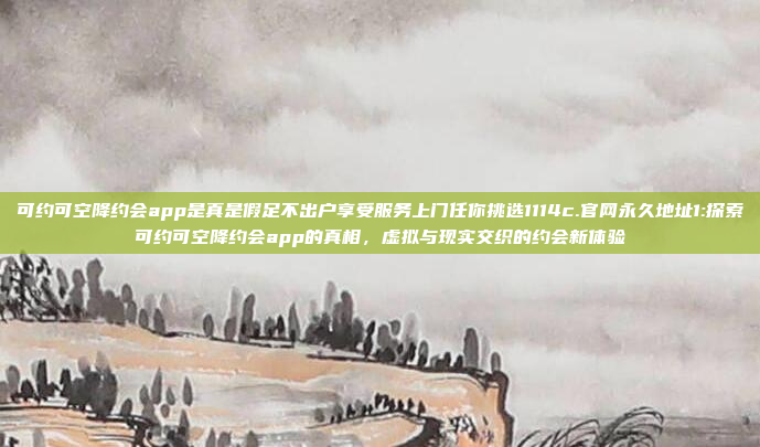 可约可空降约会app是真是假足不出户享受服务上门任你挑选1114c.官网永久地址1:探索可约可空降约会app的真相，虚拟与现实交织的约会新体验