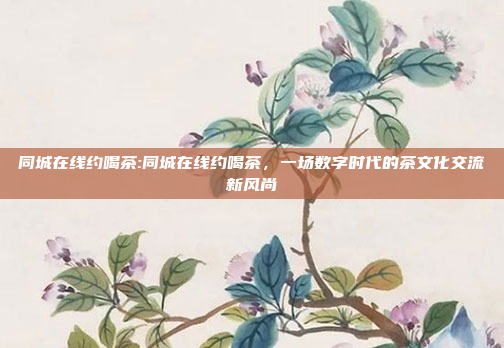 同城在线约喝茶:同城在线约喝茶，一场数字时代的茶文化交流新风尚