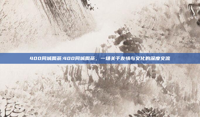 400同城喝茶:400同城喝茶，一场关于友情与文化的深度交流