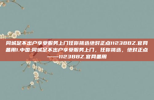 同城足不出户享受服务上门任你挑选绝对正点1123BBZ.官网备用1.中国:同城足不出户享受服务上门，任你挑选，绝对正点——1123BBZ.官网备用