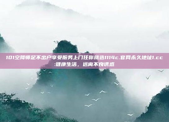 101空降师足不出户享受服务上门任你挑选1114c.官网永久地址1.cc:健康生活，远离不良诱惑