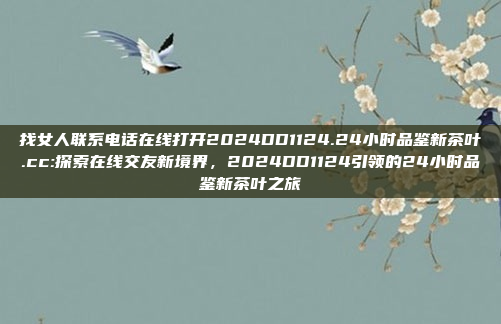 找女人联系电话在线打开2024DD1124.24小时品鉴新茶叶.cc:探索在线交友新境界，2024DD1124引领的24小时品鉴新茶叶之旅