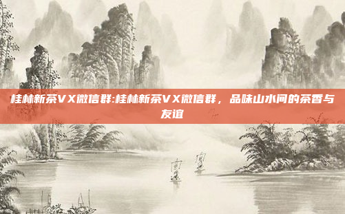 桂林新茶VX微信群:桂林新茶VX微信群，品味山水间的茶香与友谊