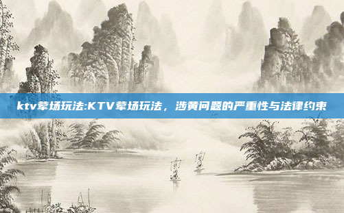 ktv荤场玩法:KTV荤场玩法，涉黄问题的严重性与法律约束