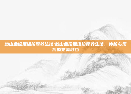 鹤山金伦足浴按摩养生馆:鹤山金伦足浴按摩养生馆，传统与现代的完美融合