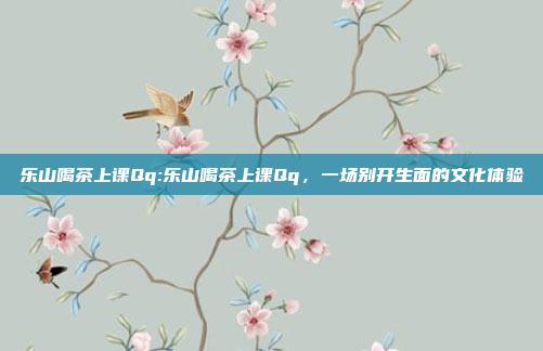 乐山喝茶上课Qq:乐山喝茶上课Qq，一场别开生面的文化体验