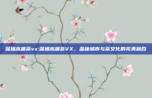 深圳高端茶vx:深圳高端茶VX，品味城市与茶文化的完美融合