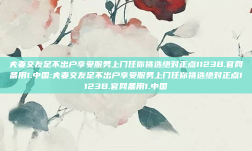 夫妻交友足不出户享受服务上门任你挑选绝对正点1123B.官网备用1.中国:夫妻交友足不出户享受服务上门任你挑选绝对正点1123B.官网备用1.中国