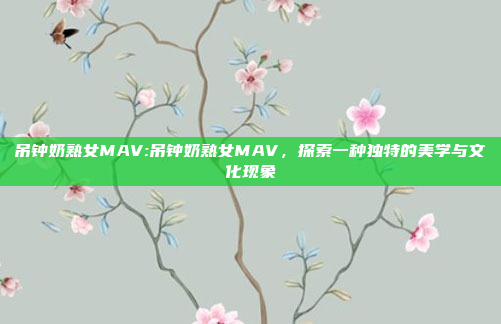 吊钟奶熟女MAV:吊钟奶熟女MAV，探索一种独特的美学与文化现象