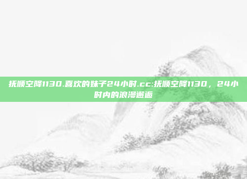 抚顺空降1130.喜欢的妹子24小时.cc:抚顺空降1130，24小时内的浪漫邂逅