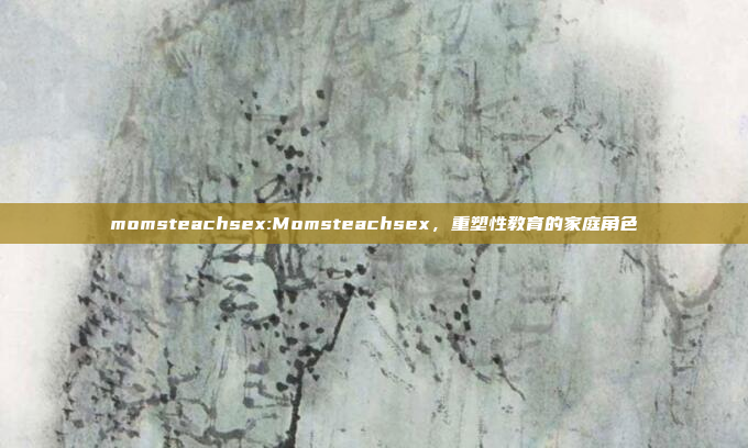 momsteachsex:Momsteachsex，重塑性教育的家庭角色