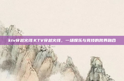 ktv穿越火线:KTV穿越火线，一场娱乐与竞技的跨界融合