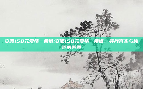 安顺150元爱情一条街:安顺150元爱情一条街，寻找真实与纯粹的邂逅