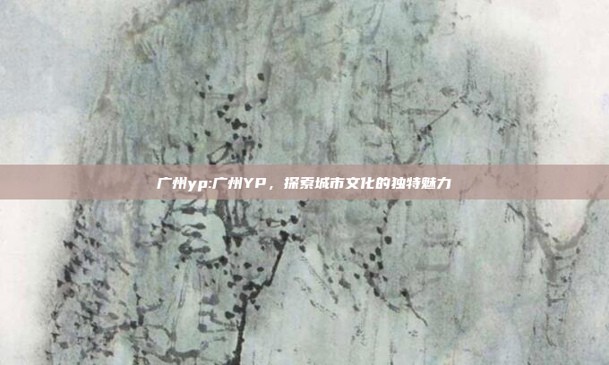 广州yp:广州YP，探索城市文化的独特魅力