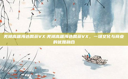 芜湖高端海选喝茶VX:芜湖高端海选喝茶VX，一场文化与商业的优雅融合