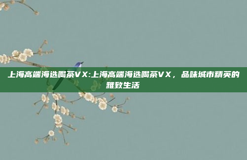 上海高端海选喝茶VX:上海高端海选喝茶VX，品味城市精英的雅致生活