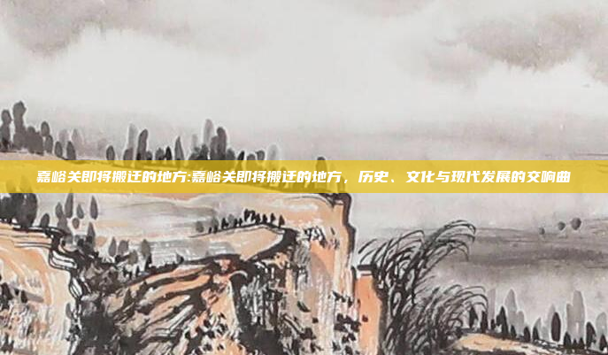 嘉峪关即将搬迁的地方:嘉峪关即将搬迁的地方，历史、文化与现代发展的交响曲