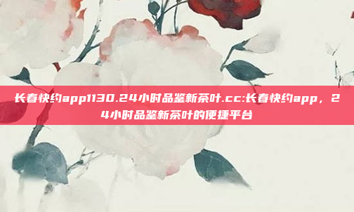 长春快约app1130.24小时品鉴新茶叶.cc:长春快约app，24小时品鉴新茶叶的便捷平台