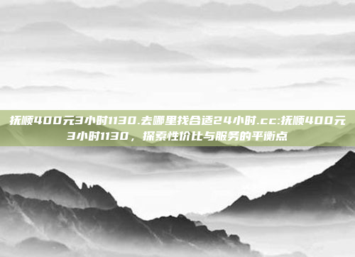 抚顺400元3小时1130.去哪里找合适24小时.cc:抚顺400元3小时1130，探索性价比与服务的平衡点