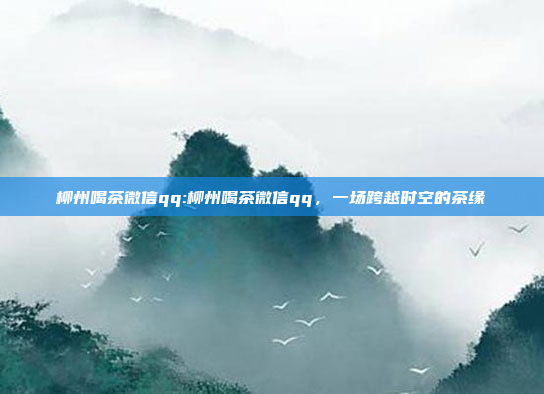 柳州喝茶微信qq:柳州喝茶微信qq，一场跨越时空的茶缘