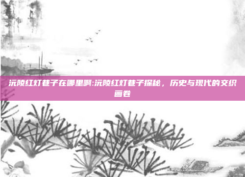 沅陵红灯巷子在哪里啊:沅陵红灯巷子探秘，历史与现代的交织画卷