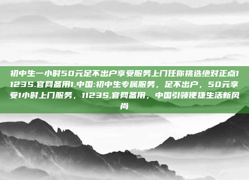 初中生一小时50元足不出户享受服务上门任你挑选绝对正点1123S.官网备用1.中国:初中生专属服务，足不出户，50元享受1小时上门服务，1123S.官网备用，中国引领便捷生活新风尚