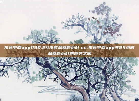 东莞空降app1130.24小时品鉴新茶叶.cc:东莞空降app与24小时品鉴新茶叶的奇妙之旅