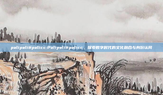 palipali@palicc:Palipali@palicc，探索数字时代的文化融合与身份认同