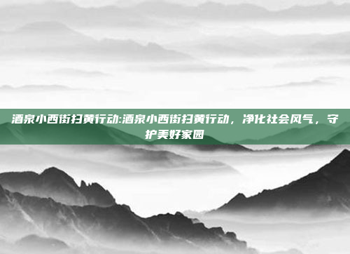 酒泉小西街扫黄行动:酒泉小西街扫黄行动，净化社会风气，守护美好家园