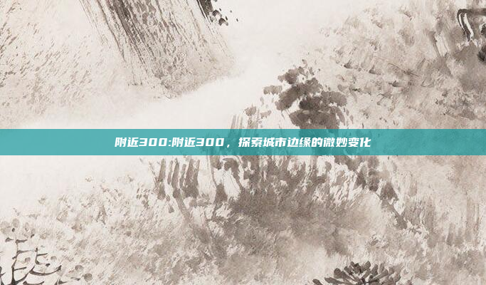 附近300:附近300，探索城市边缘的微妙变化