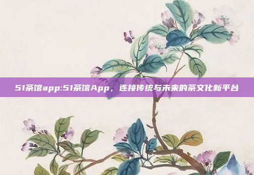 51茶馆app:51茶馆App，连接传统与未来的茶文化新平台