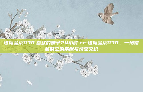 珠海品茶1130.喜欢的妹子24小时.cc:珠海品茶1130，一场跨越时空的茶缘与情感交织